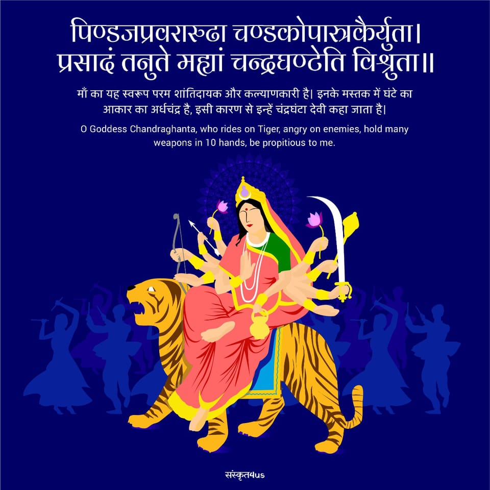 मां चंद्रघंटा देवी ( तृतीय दिवस) पिण्डजप्रवरारुढा चण्डकोपास्त्रकैर्युता। प्रसादं तनुते मह्यां चन्द्रघण्टेति विश्रुता॥ माँ का यह स्वरूप परम शांतिदायक और कल्याणकारी है। इनके मस्तक में घंटे का आकार का अर्धचंद्र है, इसी कारण से इन्हें चंद्रघंटा देवी कहा जाता है। O Goddess Chandraghanta, who rides on Tiger, angry on enemies, hold many weapons in 10 hands, be propitious to me.